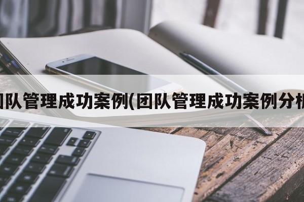 团队管理成功案例(团队管理成功案例分析)